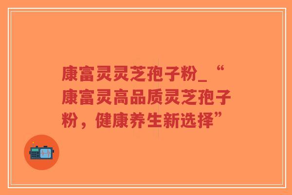 康富灵灵芝孢子粉_“康富灵高品质灵芝孢子粉，健康养生新选择”