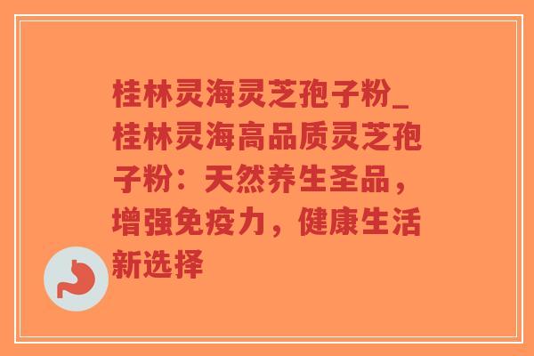 桂林灵海灵芝孢子粉_桂林灵海高品质灵芝孢子粉：天然养生圣品，增强免疫力，健康生活新选择