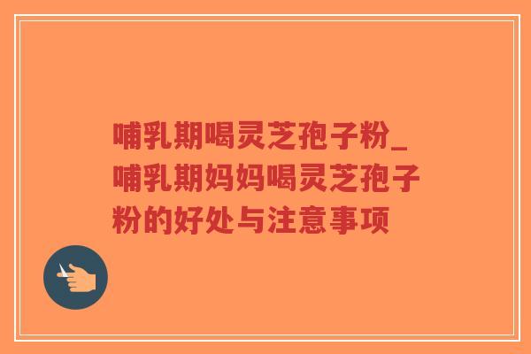 哺乳期喝灵芝孢子粉_哺乳期妈妈喝灵芝孢子粉的好处与注意事项