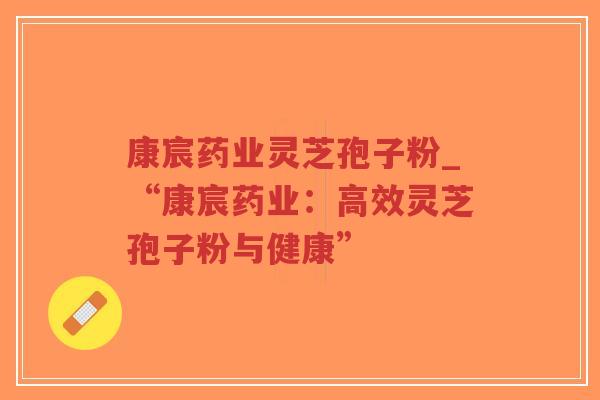 康宸药业灵芝孢子粉_“康宸药业：高效灵芝孢子粉与健康”