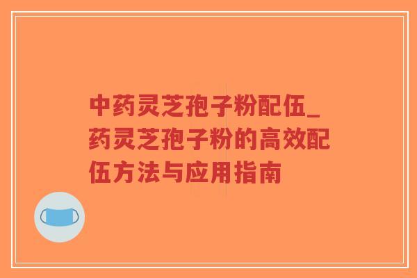 中药灵芝孢子粉配伍_药灵芝孢子粉的高效配伍方法与应用指南