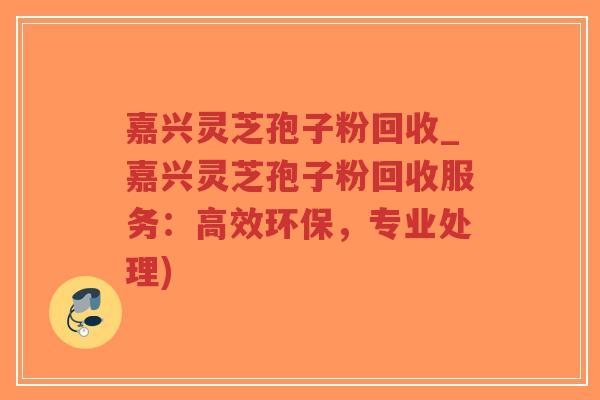 嘉兴灵芝孢子粉回收_嘉兴灵芝孢子粉回收服务：高效环保，专业处理)