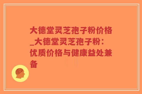大德堂灵芝孢子粉价格_大德堂灵芝孢子粉：优质价格与健康益处兼备