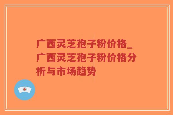 广西灵芝孢子粉价格_广西灵芝孢子粉价格分析与市场趋势