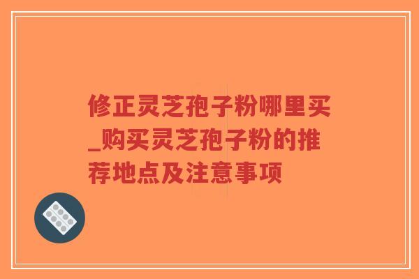 修正灵芝孢子粉哪里买_购买灵芝孢子粉的推荐地点及注意事项