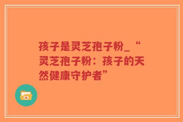 孩子是灵芝孢子粉_“灵芝孢子粉：孩子的天然健康守护者”