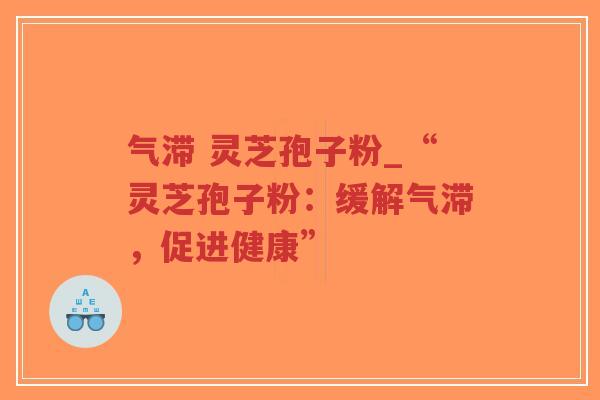 气滞 灵芝孢子粉_“灵芝孢子粉：缓解气滞，促进健康”