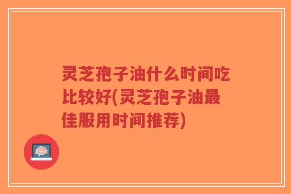灵芝孢子油什么时间吃比较好(灵芝孢子油最佳服用时间推荐)