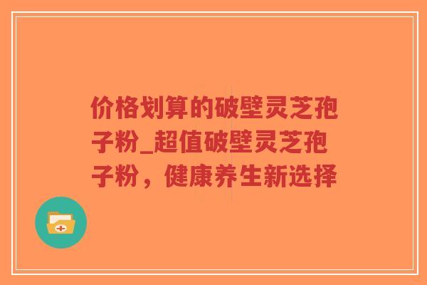 价格划算的破壁灵芝孢子粉_超值破壁灵芝孢子粉，健康养生新选择
