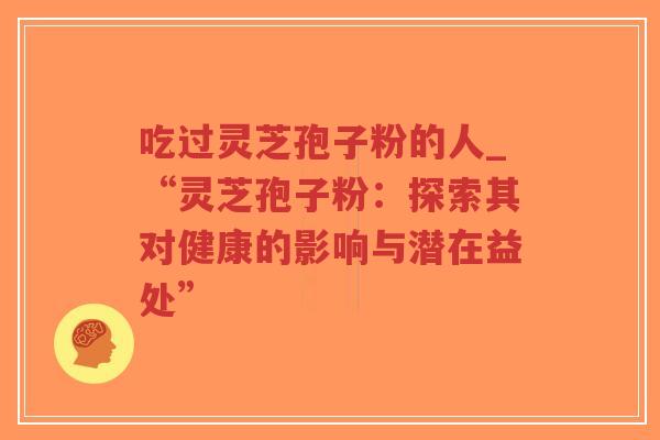 吃过灵芝孢子粉的人_“灵芝孢子粉：探索其对健康的影响与潜在益处”