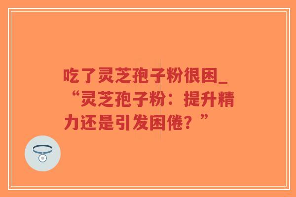 吃了灵芝孢子粉很困_“灵芝孢子粉：提升精力还是引发困倦？”
