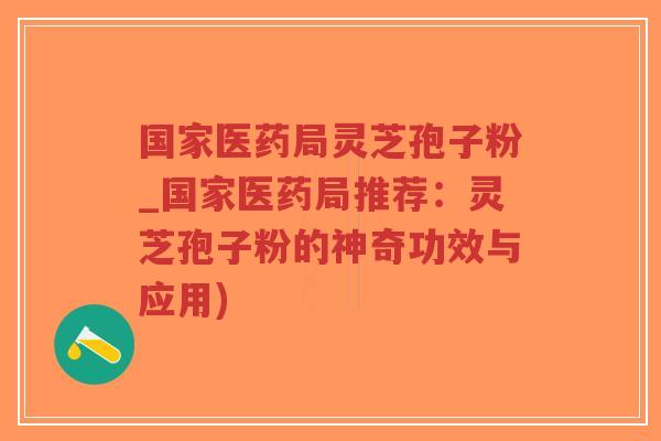 国家医药局灵芝孢子粉_国家医药局推荐：灵芝孢子粉的神奇功效与应用)