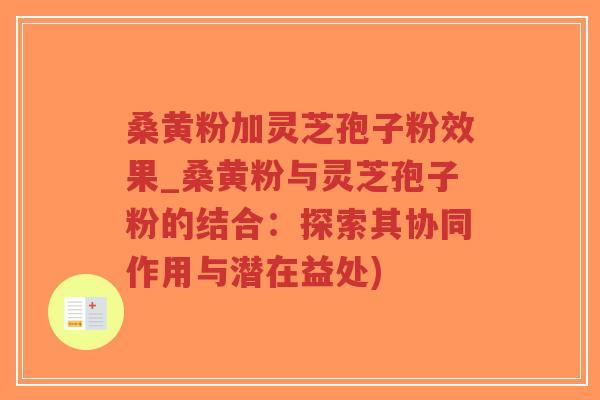 桑黄粉加灵芝孢子粉效果_桑黄粉与灵芝孢子粉的结合：探索其协同作用与潜在益处)
