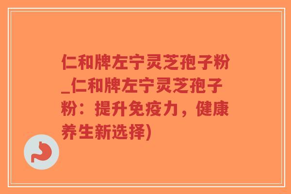 仁和牌左宁灵芝孢子粉_仁和牌左宁灵芝孢子粉：提升免疫力，健康养生新选择)