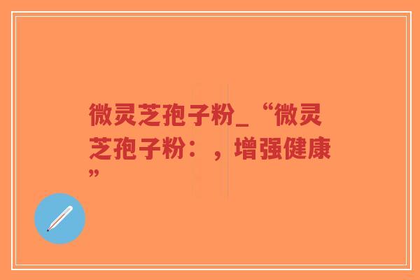 微灵芝孢子粉_“微灵芝孢子粉：，增强健康”