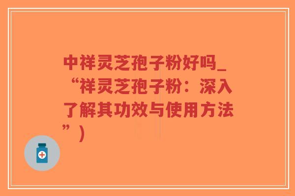 中祥灵芝孢子粉好吗_“祥灵芝孢子粉：深入了解其功效与使用方法”)
