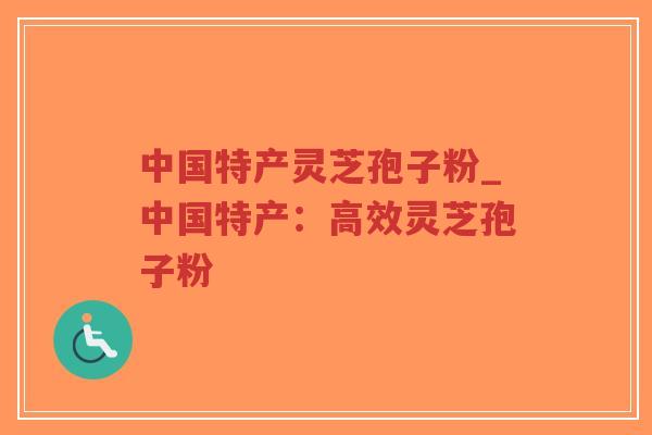 中国特产灵芝孢子粉_中国特产：高效灵芝孢子粉