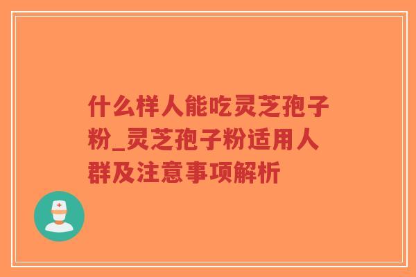什么样人能吃灵芝孢子粉_灵芝孢子粉适用人群及注意事项解析