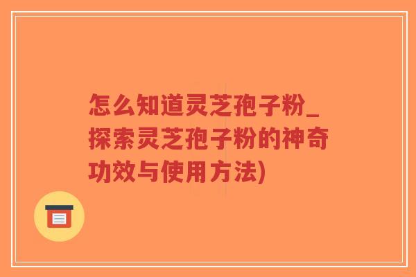 怎么知道灵芝孢子粉_探索灵芝孢子粉的神奇功效与使用方法)