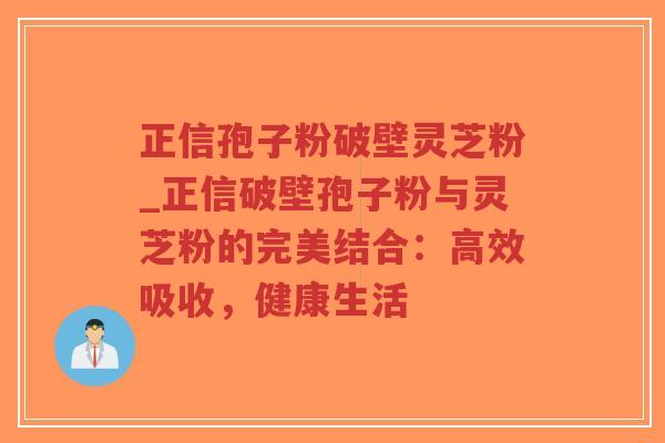正信孢子粉破壁灵芝粉_正信破壁孢子粉与灵芝粉的完美结合：高效吸收，健康生活