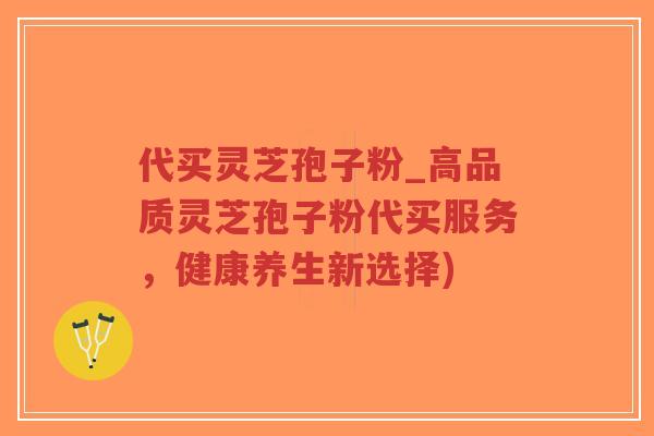 代买灵芝孢子粉_高品质灵芝孢子粉代买服务，健康养生新选择)