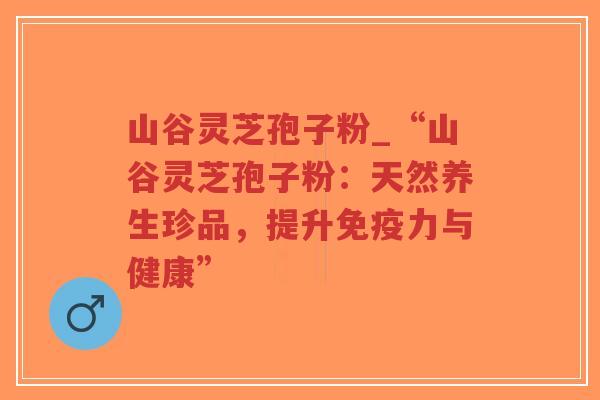 山谷灵芝孢子粉_“山谷灵芝孢子粉：天然养生珍品，提升免疫力与健康”