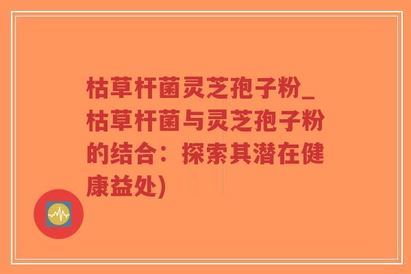 枯草杆菌灵芝孢子粉_枯草杆菌与灵芝孢子粉的结合：探索其潜在健康益处)