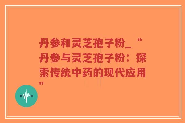 丹参和灵芝孢子粉_“丹参与灵芝孢子粉：探索传统中药的现代应用”