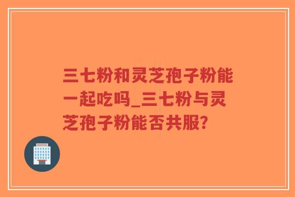 三七粉和灵芝孢子粉能一起吃吗_三七粉与灵芝孢子粉能否共服？