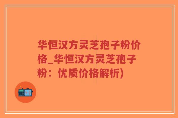 华恒汉方灵芝孢子粉价格_华恒汉方灵芝孢子粉：优质价格解析)