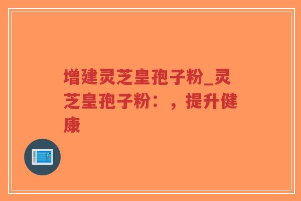 增建灵芝皇孢子粉_灵芝皇孢子粉：，提升健康