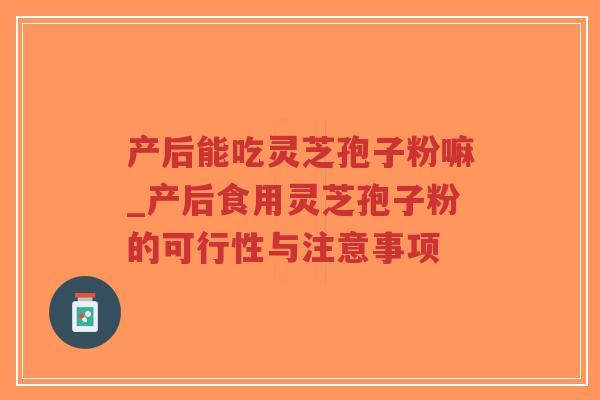 产后能吃灵芝孢子粉嘛_产后食用灵芝孢子粉的可行性与注意事项