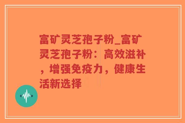 富矿灵芝孢子粉_富矿灵芝孢子粉：高效滋补，增强免疫力，健康生活新选择