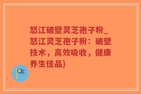 怒江破壁灵芝孢子粉_怒江灵芝孢子粉：破壁技术，高效吸收，健康养生佳品)