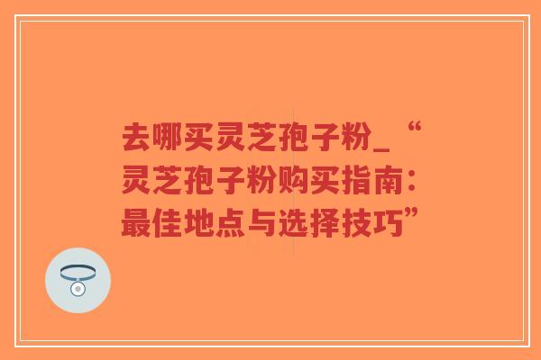 去哪买灵芝孢子粉_“灵芝孢子粉购买指南：最佳地点与选择技巧”