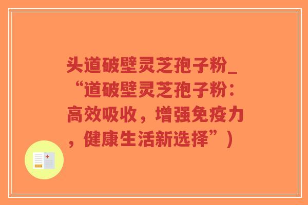 头道破壁灵芝孢子粉_“道破壁灵芝孢子粉：高效吸收，增强免疫力，健康生活新选择”)