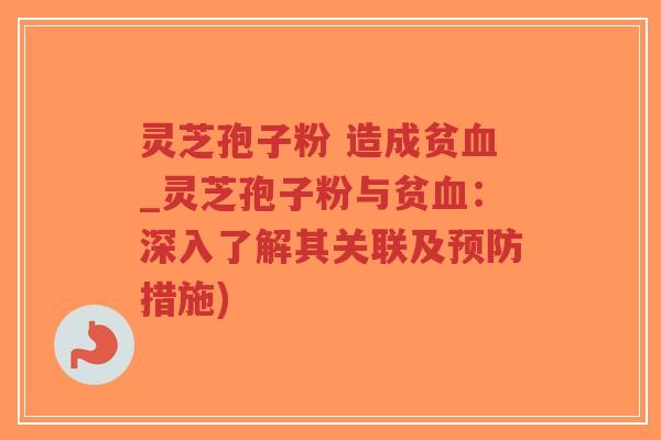 灵芝孢子粉 造成贫血_灵芝孢子粉与贫血：深入了解其关联及预防措施)