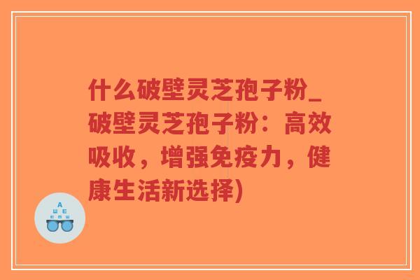 什么破壁灵芝孢子粉_破壁灵芝孢子粉：高效吸收，增强免疫力，健康生活新选择)