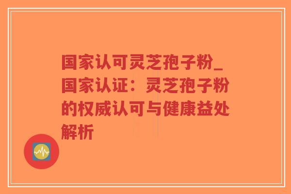 国家认可灵芝孢子粉_国家认证：灵芝孢子粉的权威认可与健康益处解析