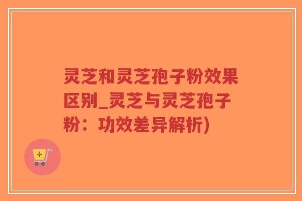 灵芝和灵芝孢子粉效果区别_灵芝与灵芝孢子粉：功效差异解析)
