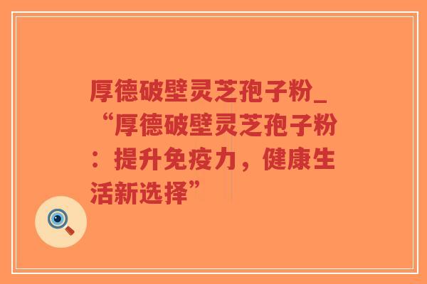 厚德破壁灵芝孢子粉_“厚德破壁灵芝孢子粉：提升免疫力，健康生活新选择”