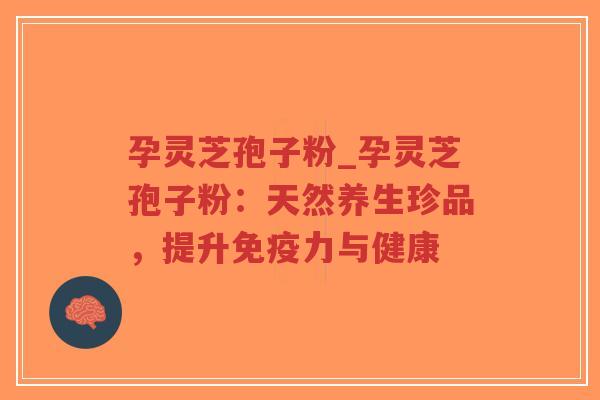 孕灵芝孢子粉_孕灵芝孢子粉：天然养生珍品，提升免疫力与健康