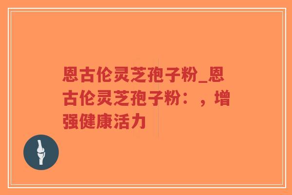 恩古伦灵芝孢子粉_恩古伦灵芝孢子粉：，增强健康活力