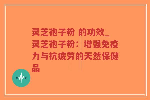 灵芝孢子粉 的功效_灵芝孢子粉：增强免疫力与抗疲劳的天然保健品