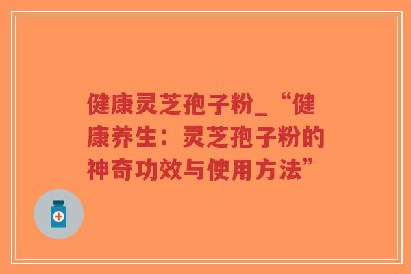 健康灵芝孢子粉_“健康养生：灵芝孢子粉的神奇功效与使用方法”