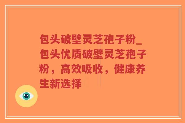 包头破壁灵芝孢子粉_包头优质破壁灵芝孢子粉，高效吸收，健康养生新选择