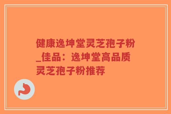 健康逸坤堂灵芝孢子粉_佳品：逸坤堂高品质灵芝孢子粉推荐