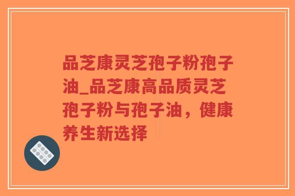 品芝康灵芝孢子粉孢子油_品芝康高品质灵芝孢子粉与孢子油，健康养生新选择