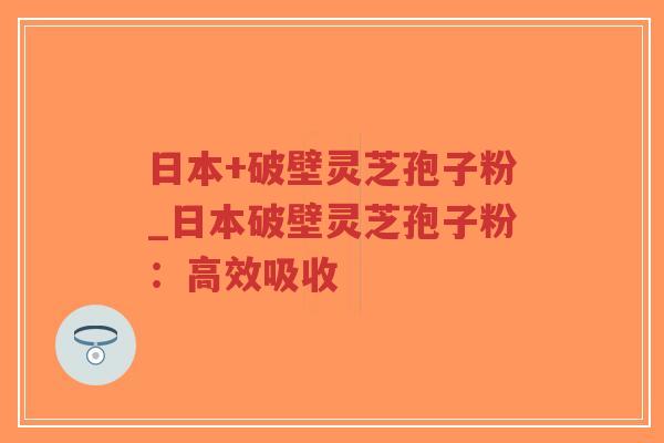 日本+破壁灵芝孢子粉_日本破壁灵芝孢子粉：高效吸收