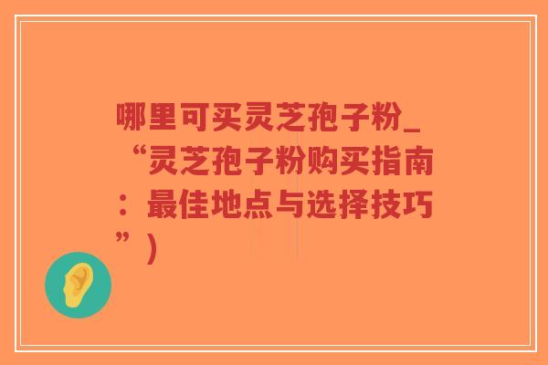 哪里可买灵芝孢子粉_“灵芝孢子粉购买指南：最佳地点与选择技巧”)